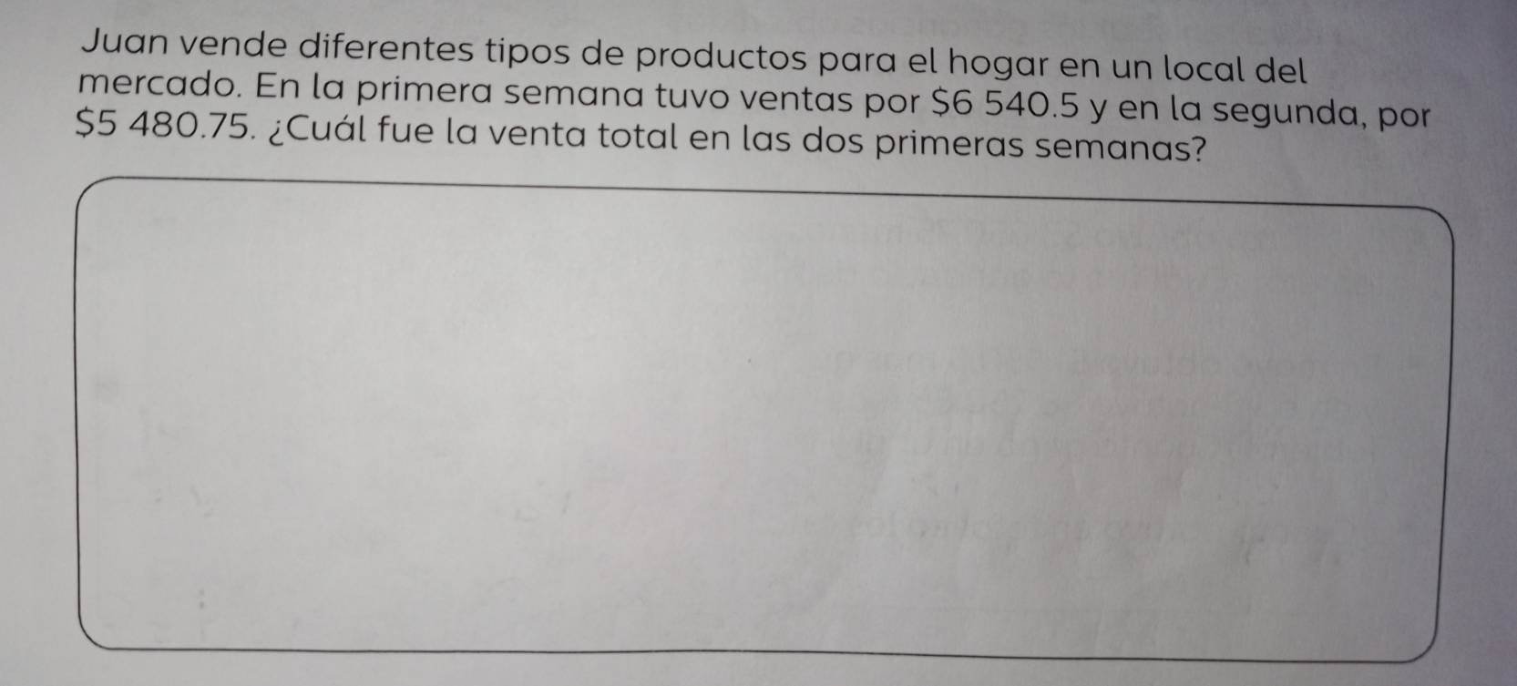 Juan vende diferentes tipos de productos para el hogar en un local del 
mercado. En la primera semana tuvo ventas por $6 540.5 y en la segunda, por
$5 480.75. ¿Cuál fue la venta total en las dos primeras semanas?