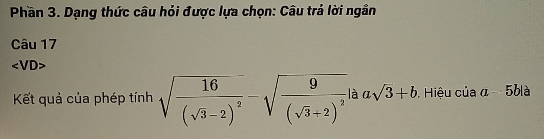 Phần 3. Dạng thức câu hỏi được lựa chọn: Câu trả lời ngắn 
Câu 17 
∠ 1 /D> 
Kết quả của phép tính sqrt(frac 16)(sqrt(3)-2)^2-sqrt(frac 9)(sqrt(3)+2)^2 là asqrt(3)+b. Hiệu của a-5b1 à