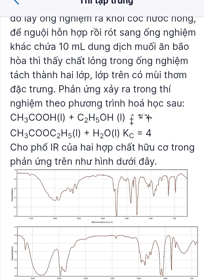 Thể tạp trung 
do lay ông ngniệm ra knoi cóc nước nóng, 
để nguội hỗn hợp rồi rót sang ống nghiệm 
khác chứa 10 mL dung dịch muối ăn bão 
hòa thì thấy chất lỏng trong ống nghiệm 
tách thành hai lớp, lớp trên có mùi thơm 
đặc trưng. Phản ứng xảy ra trong thí 
nghiệm theo phương trình hoá học sau:
CH_3COOH(l)+C_2H_5OH (1) F^2
CH_3COOC_2H_5(l)+H_2O(l)K_c=4
Cho phổ IR của hai hợp chất hữu cơ trong 
phản ứng trên như hình dưới đây. 
1.2
1.0
0.5
7 .
0.2
ao
2500 3000 2500 2100 1500 1000 500