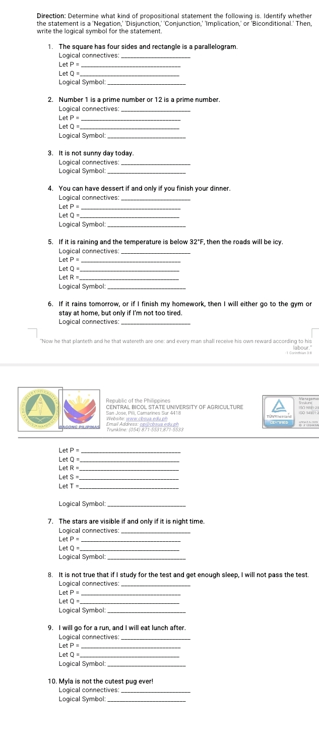 Direction: Determine what kind of propositional statement the following is. Identify whether
the statement is a 'Negation,' 'Disjunction,' 'Conjunction,' 'Implication,' or 'Biconditional.' Then
write the logical symbol for the statement.
1. The square has four sides and rectangle is a parallelogram.
Logical connectives:_
_ LetP=
LetQ= _
Logical Symbol:_
2. Number 1 is a prime number or 12 is a prime number.
Logical connectives:_
_ _ etP=
Le etQ=
Logical Symbol:_
3. It is not sunny day today.
Logical connectives:_
Logical Symbol:_
4. You can have dessert if and only if you finish your dinner.
Logical connectives_
Let P=
Let 0 _
Logical Symbol:_
5. If it is raining and the temperature is below 32°F, then the roads will be icy.
Logical connectives_
Le etP= _
etQ=
_ _ etR
Logical Symbol:_
6. If it rains tomorrow, or if I finish my homework, then I will either go to the gym or
stay at home, but only if I'm not too tired.
Logical connectives:_
“Now he that planteth and he that watereth are one: and every man shall receive his own reward according to his
labour."
Republic of the Philippines
San Jose, Pili, Camarines Sur 4418 TÜ VR he inland
Émail Address: opla cosua edu ph
Trunkline: (054) 871-5531;871-5533
Let
_
Let Q= _
Le etR
et S _
LetT:
Logical Symbol:_
7. The stars are visible if and only if it is night time
Logical connectives:_
_ LetP=
LetQ=
Logical Symbol_
8. It is not true that if I study for the test and get enough sleep, I will not pass the test.
Logical connectives:_
_ LetP=
_ _ etQ=
Logical Symbol:_
9. I will go for a run, and I will eat lunch after.
Logical connectives:_
_
Let
_ LetQ=
Logical Symbol:_
10. Myla is not the cutest pug ever!
Logical connectives:
Logical Symbol:_
