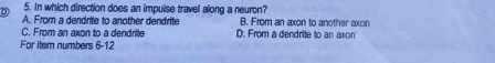 In which direction does an impulse travel along a neuron?
A. From a dendrite to another dendrite B. From an axon to another axon
C. From an axon to a dendrite D. From a dendrite to an axon
For item numbers 6-12