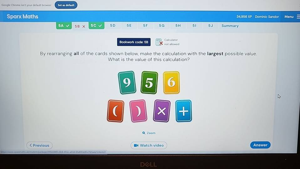 Google Chrome isn't your default browse Set as default 
Sparx Maths 34,956 XP Dominic Sandor Menu 
5A 5B* 5C 5D 5E 5F 5G 5 H 51 5 J Summary 
Bookwork code: 5B not allowed Calculator 
By rearranging all of the cards shown below, make the calculation with the largest possible value. 
What is the value of this calculation? 
9 5 6 
( ) × + 
QZoom