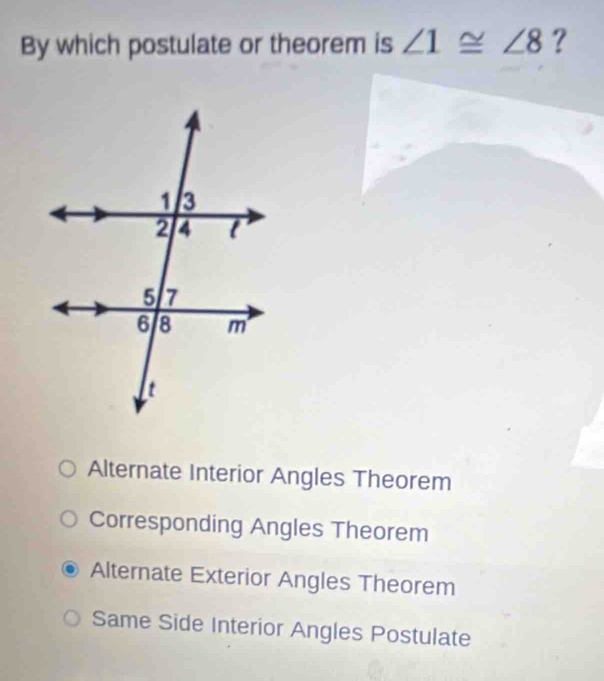 By which postulate or theorem is ∠ 1≌ ∠ 8 ?
Alternate Interior Angles Theorem
Corresponding Angles Theorem
Alternate Exterior Angles Theorem
Same Side Interior Angles Postulate