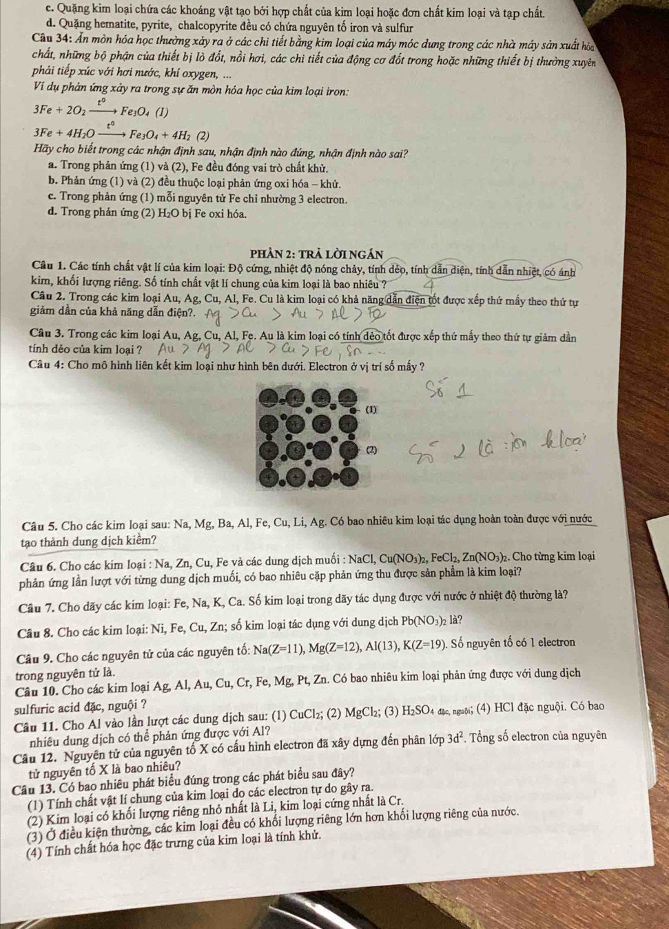 c. Quặng kim loại chứa các khoáng vật tạo bởi hợp chất của kim loại hoặc đơn chất kim loại và tạp chất.
d. Quặng hematite, pyrite, chalcopyrite đều có chứa nguyên tố iron và sulfur
Cầu 34: Ấn mòn hóa học thường xảy ra ở các chi tiết bằng kim loại của máy móc dung trong các nhà máy sản xuất hóa
chất, những bộ phận của thiết bị lò đốt, nồi hơi, các chi tiết của động cơ đốt trong hoặc những thiết bị thường xuyên
phải tiếp xúc với hơi nước, khí oxygen, ...
Ví dụ phản ứng xảy ra trong sự ăn mòn hóa học của kim loại iron:
3Fe+2O_2xrightarrow t°Fe_3O_4(l)
3Fe+4H_2Oxrightarrow t°Fe_3O_4+4H_2 (2)
Hãy cho biết trong các nhận định sau, nhận định nào đứng, nhận định nào sai?
a. Trong phản ứng (1) và (2), Fe đều đóng vai trò chất khử.
b. Phản ứng (1) và (2) đều thuộc loại phản ứng oxi hóa - khử.
c. Trong phản ứng (1) mỗi nguyên tử Fe chỉ nhường 3 electron.
d. Trong phản ứng (2) H₂O bị Fe oxi hóa.
pHÀN 2: tRẢ LờI NGán
Câu 1. Các tính chất vật lí của kim loại: Độ cứng, nhiệt độ nóng chảy, tính dẻo, tính dẫn diện, tính dẫn nhiệt, có ánh
kim, khối lượng riêng. Số tính chất vật lí chung của kim loại là bao nhiêu ?
Câu 2. Trong các kim loại Au, Ag, Cu, Al, Fe. Cu là kim loại có khả năng dẫn điện tốt được xếp thứ mấy theo thứ tự
giảm dần của khả năng dẫn điện?.
Câu 3. Trong các kim loại Au, Ag, Cu, Al, Fe. Au là kim loại có tính dẻo tốt được xếp thứ mấy theo thứ tự giảm dần
tính dẻo của kim loại ?
Câu 4: Cho mô hình liên kết kim loại như hình bên dưới. Electron ở vị trí số mấy ?
(1)
(2)
Câu 5. Cho các kim loại sau: Na, Mg, Ba, Al, Fe, Cu, Li, Ag. Có bao nhiêu kim loại tác dụng hoàn toàn được với nước
tạo thành dung dịch kiểm?
Câu 6. Cho các kim loại : Na, Zn, Cu, Fe và các dung dịch muối : NaCl,Cu(NO_3)_2,FeCl_2,Zn(NO_3) 2. Cho từng kim loại
phản ứng lần lượt với từng dung dịch muối, có bao nhiêu cặp phản ứng thu được sản phẩm là kim loại?
Câu 7. Cho dãy các kim loại: Fe, Na, K, Ca. Số kim loại trong dãy tác dụng được với nước ở nhiệt độ thường là?
Câu 8. Cho các kim loại: Ni, Fe, Cu, Zn; số kim loại tác dụng với dung dịch Pb(NO_3)_2l_a a
Câu 9. Cho các nguyên tử của các nguyên tố: Na(Z=11),Mg(Z=12),Al(13),K(Z=19). Số nguyên tố có 1 electron
trong nguyên tử là.
Câu 10. Cho các kim loại A g,Al,Au,Cu,Cr,Fe, Mg, Pt, Zn. Có bao nhiêu kim loại phản ứng được với dung dịch
sulfuric acid đặc, nguội ?
Câu 11. Cho Al vào lần lượt các dung dịch sau: (1) CuCl₂; (2) MgCl_2;(3) H_2SO_4dmu : nguội; (4) HCl đặc nguội. Có bao
nhiêu dung dịch có thể phản ứng được với Al?
Câu 12. Nguyên tử của nguyên tố X có cấu hình electron đã xây dựng đến phân lớp 3d^2. Tổng số electron của nguyên
tử nguyên tố X là bao nhiêu?
Câu 13. Có bao nhiêu phát biểu đúng trong các phát biểu sau đây?
(1) Tính chất vật lí chung của kim loại do các electron tự do gây ra.
(2) Kim loại có khối lượng riêng nhỏ nhất là Li, kim loại cứng nhất là Cr.
(3) Ở điều kiện thường, các kim loại đều có khối lượng riêng lớn hơn khối lượng riêng của nước.
(4) Tính chất hóa học đặc trưng của kim loại là tính khử.