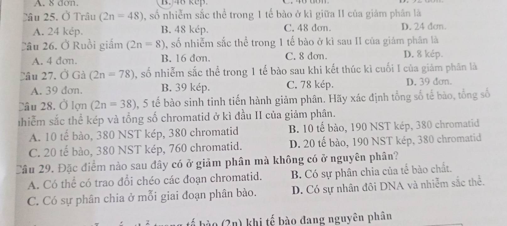 A. 8 don. B. 46 kep.
Câu 25. Ở Trâu (2n=48) , số nhiễm sắc thể trong 1 tế bào ở kì giữa II của giảm phân là
C. 48 đơn.
A. 24 kép. B. 48 kép. D. 24 đơn.
Câu 26. Ở Ruồi giấm (2n=8) , số nhiễm sắc thể trong 1 tế bào ở kì sau II của giảm phân là
A. 4 đơn. B. 16 đơn.
C. 8 đơn. D. 8 kép.
Câu 27. Ở Gà (2n=78) , số nhiễm sắc thể trong 1 tế bào sau khi kết thúc kì cuối I của giảm phân là
C. 78 kép.
A. 39 đơn. B. 39 kép. D. 39 đơn.
Câu 28. Ở lon(2n=38) , 5 tế bào sinh tinh tiến hành giảm phân. Hãy xác định tổng số tế bào, tổng số
Tnhiểm sắc thể kép và tổng số chromatid ở kì đầu II của giảm phân.
A. 10 tế bào, 380 NST kép, 380 chromatid B. 10 tế bào, 190 NST kép, 380 chromatid
C. 20 tế bào, 380 NST kép, 760 chromatid. D. 20 tế bào, 190 NST kép, 380 chromatid
Câu 29. Đặc điểm nào sau đây có ở giảm phân mà không có ở nguyên phân?
A. Có thể có trao đổi chéo các đoạn chromatid. B. Có sự phân chia của tế bào chất.
C. Có sự phân chia ở mỗi giai đoạn phân bào. D. Có sự nhân đôi DNA và nhiễm sắc thể.
tế bào (2n) khi tế bào đang nguyên phân