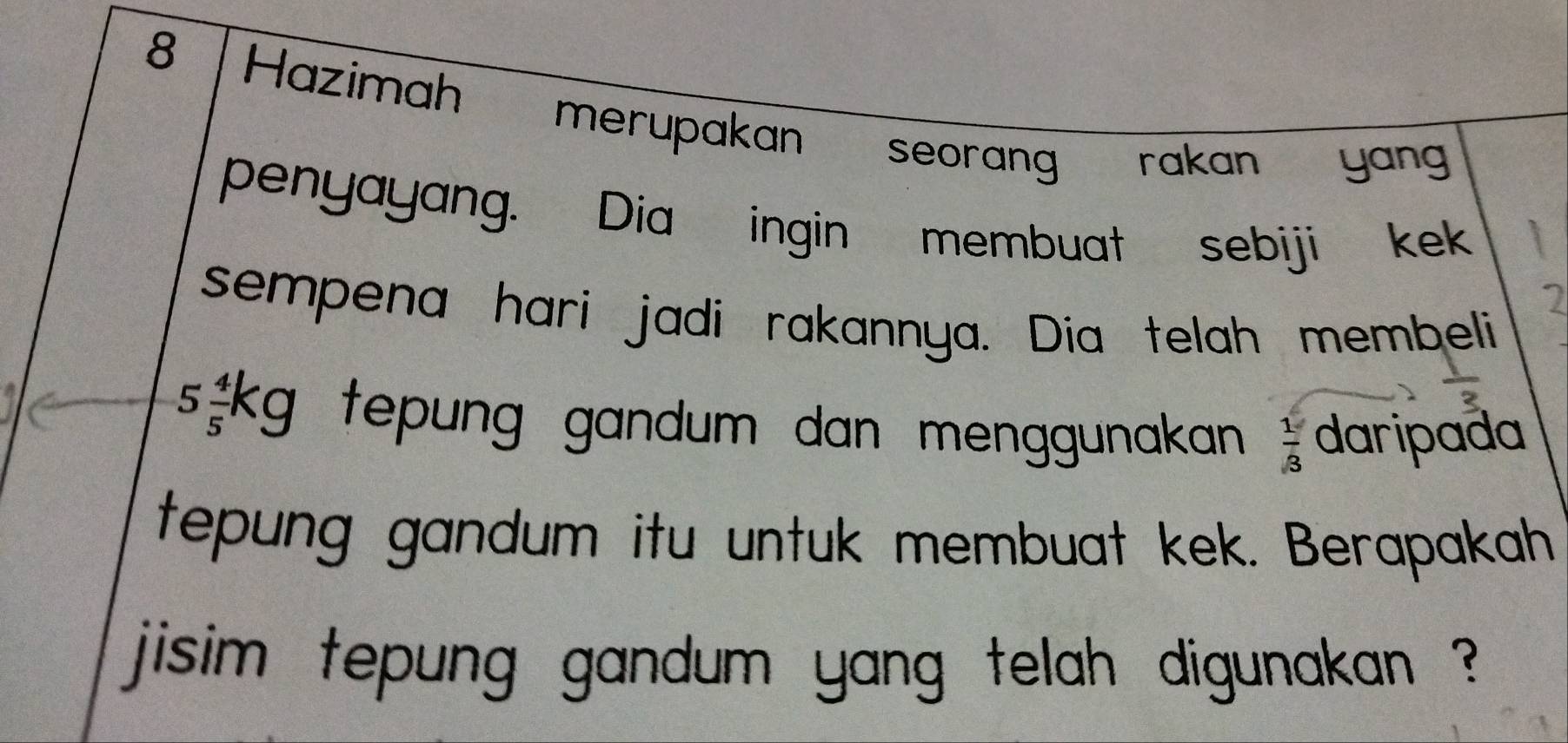 Hazimah merupakan seorang rakan yan 
penyayang. Dia ingin membuat sebiji kek 
sempena hari jadi rakannya. Dia telah membeli
5 4/5 kg tepung gandum dan menggunakan  1/3  daripada 
tepung gandum itu untuk membuat kek. Berapakah 
jisim tepung gandum yang telah digunakan ?