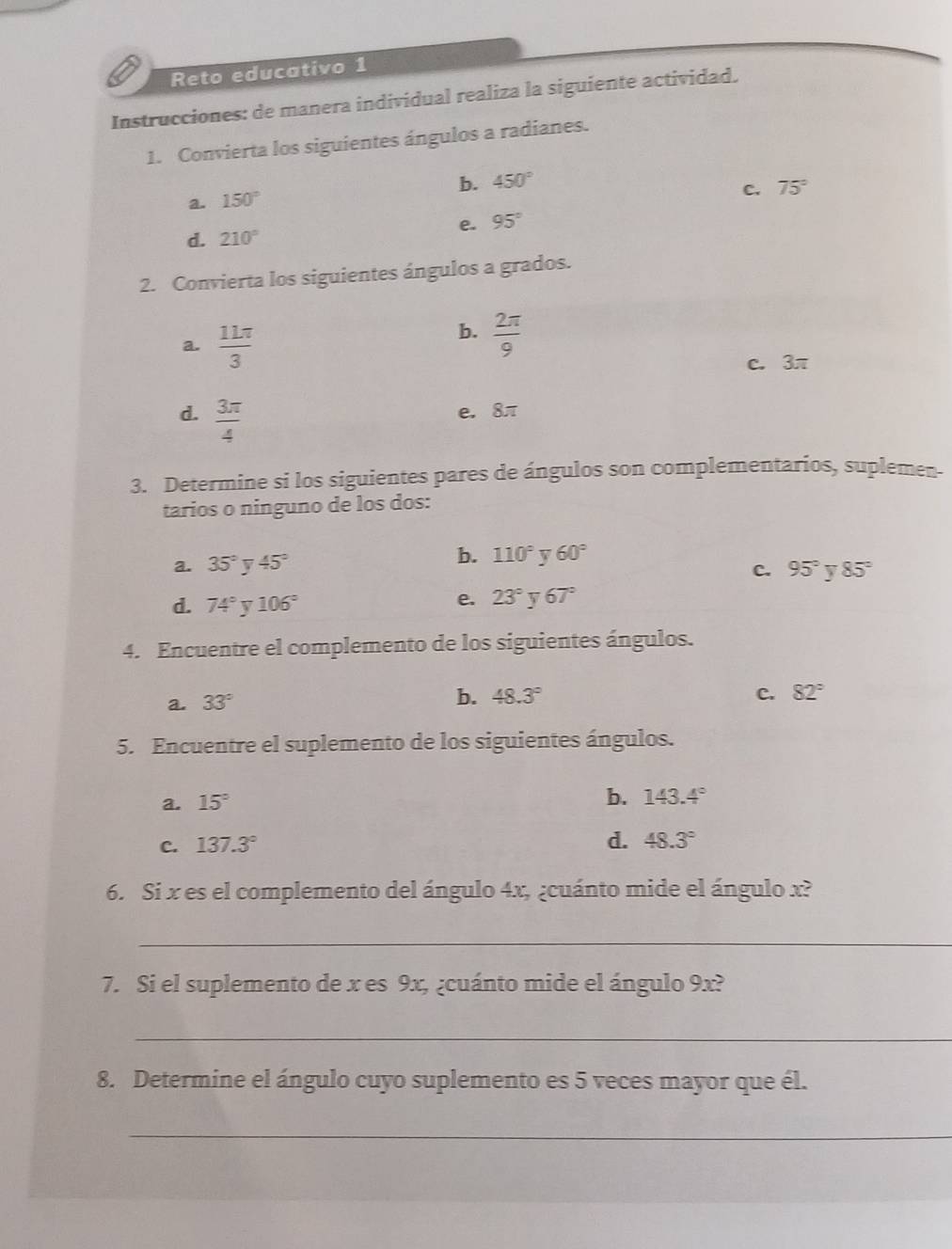 Reto educativo 1
Instrucciones: de manera individual realiza la siguiente actividad,
1. Convierta los siguientes ángulos a radianes.
b. 450°
a. 150°
C. 75°
e. 95°
d. 210°
2. Convierta los siguientes ángulos a grados.
a.  11π /3 
b.  2π /9 
c. 3π
d.  3π /4  e. 8π
3. Determine si los siguientes pares de ángulos son complementarios, suplemen-
tarios o ninguno de los dos:
b.
a. 35° v 45° 110° v 60°
C. 95° 85°
d. 74° v 106°
e. 23° 67°
4. Encuentre el complemento de los siguientes ángulos.
a. 33°
b. 48.3° c. 82°
5. Encuentre el suplemento de los siguientes ángulos.
a. 15°
b. 143.4°
d.
c. 137.3° 48.3°
6. Si x es el complemento del ángulo 4x, ¿cuánto mide el ángulo x?
_
7. Si el suplemento de x es 9x, ¿cuánto mide el ángulo 9x?
_
8. Determine el ángulo cuyo suplemento es 5 veces mayor que él.
_