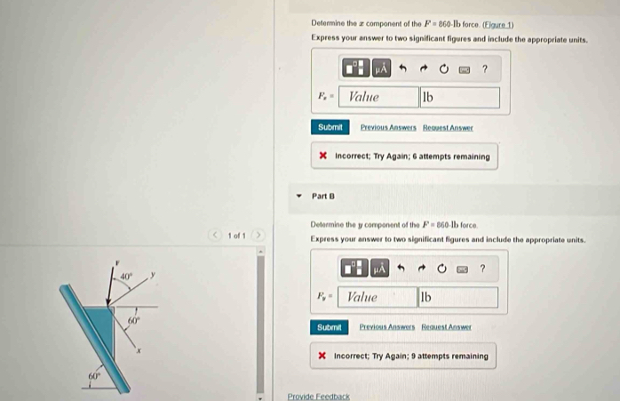 Determine the z component of the F=860 Ib force. (Eigure 1) 
Express your answer to two significant figures and include the appropriate units.
IR
?
F_n= Value lb
Submit Previous Answers Request Answer 
Incorrect; Try Again; 6 attempts remaining 
Part B 
Determine the y component of the F=860 lb force. 
< 1 of 1 Express your answer to two significant figures and include the appropriate units.
F
?
40° y
F_y= Value lb
60°
Submit Previous Answers Request Answer 
` x 
Incorrect; Try Again; 9 attempts remaining
60°
Provide Feedback
