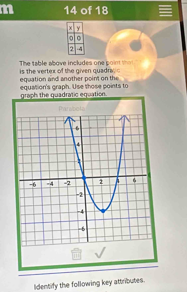 of 18 
The table above includes one point that 
is the vertex of the given quadratic 
equation and another point on the 
equation's graph. Use those points to 
graph the quadratic equation. 
Identify the following key attributes.