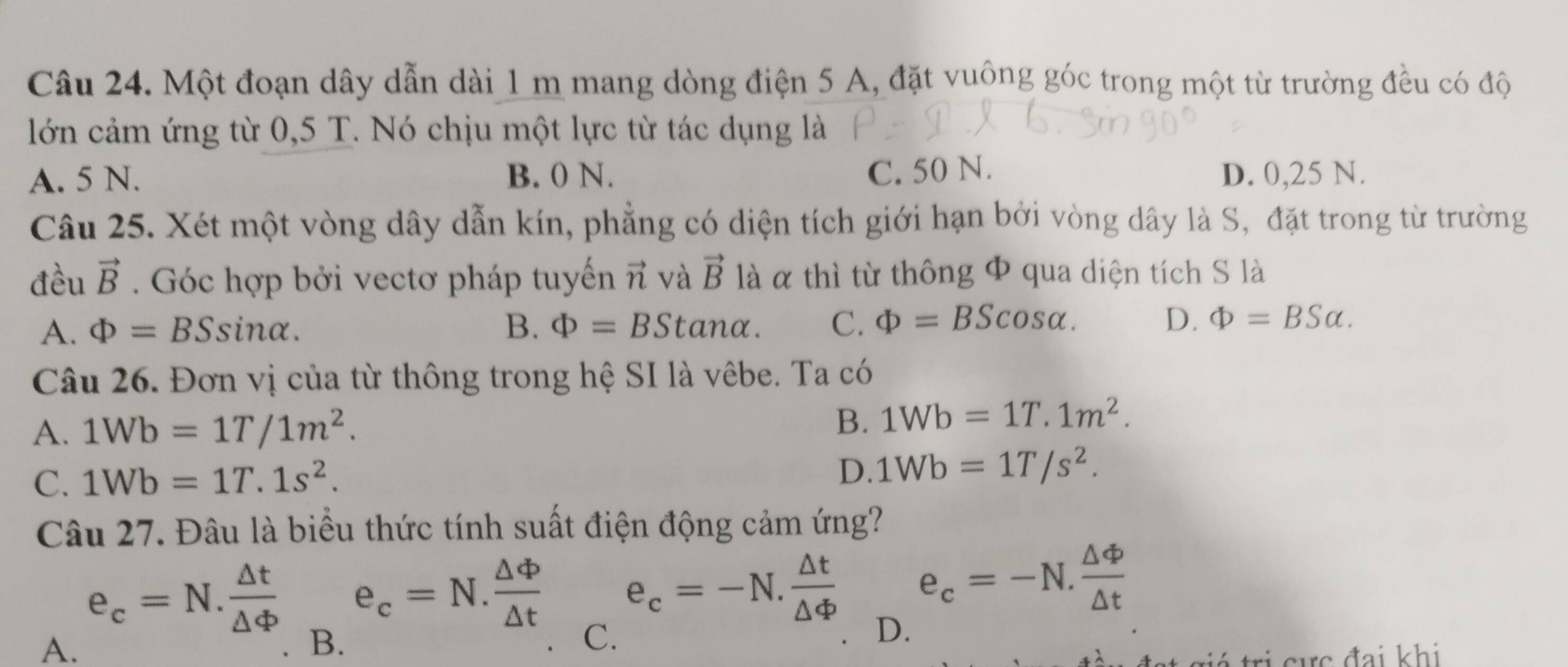 Một đoạn dây dẫn dài 1 m mang dòng điện 5 A, đặt vuông góc trong một từ trường đều có độ
lớn cảm ứng từ 0,5 T. Nó chịu một lực từ tác dụng là
A. 5 N. B. 0 N. C. 50 N. D. 0,25 N.
Câu 25. Xét một vòng dây dẫn kín, phẳng có diện tích giới hạn bởi vòng dây là S, đặt trong từ trường
đều vector B. Góc hợp bởi vectơ pháp tuyến vector n và vector B là α thì từ thông Φ qua diện tích S là
A. Phi =BSsin alpha. B. Phi =BStan alpha. C. Phi =BScos alpha. D. Phi =BSalpha. 
Câu 26. Đơn vị của từ thông trong hệ SI là vêbe. Ta có
A. 1Wb=1T/1m^2.
B. 1Wb=1T.1m^2.
C. 1Wb=1T.1s^2.
D. 1Wb=1T/s^2. 
Câu 27. Đâu là biểu thức tính suất điện động cảm ứng?
e_c=N. △ t/△ Phi   e_c=N. △ phi /△ t  e_c=-N. △ t/△ Phi   e_c=-N. △ Phi /△ t 
A.
B.
C.
D.
tr á tri cực đai khi