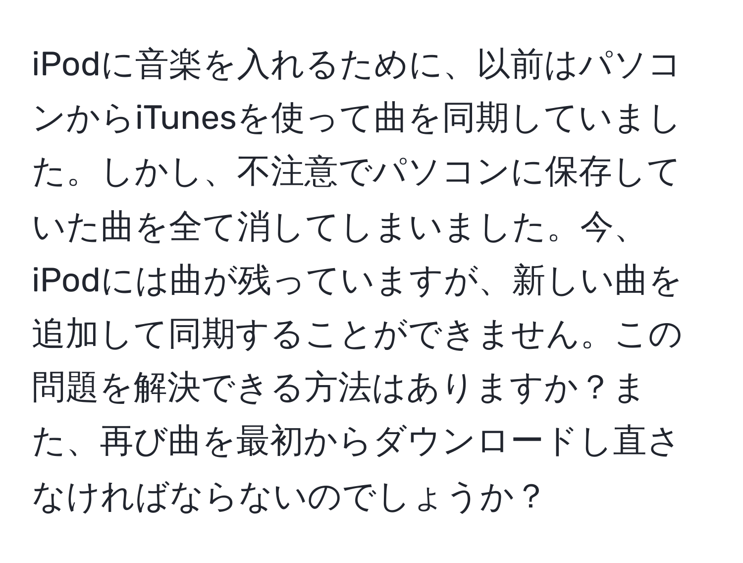 iPodに音楽を入れるために、以前はパソコンからiTunesを使って曲を同期していました。しかし、不注意でパソコンに保存していた曲を全て消してしまいました。今、iPodには曲が残っていますが、新しい曲を追加して同期することができません。この問題を解決できる方法はありますか？また、再び曲を最初からダウンロードし直さなければならないのでしょうか？