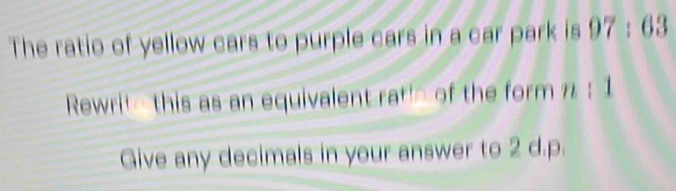 The ratio of yellow cars to purple cars in a car park is 97:63
Rewrite this as an equivalent ratie of the form n: 1
Give any decimals in your answer to 2 d. p.