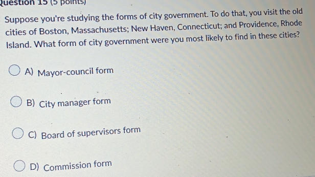 Suppose you're studying the forms of city government. To do that, you visit the old
cities of Boston, Massachusetts; New Haven, Connecticut; and Providence, Rhode
Island. What form of city government were you most likely to find in these cities?
A) Mayor-council form
B) City manager form
C) Board of supervisors form
D) Commission form