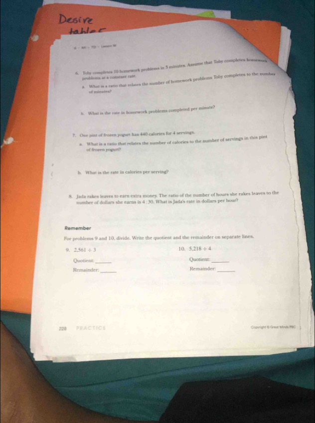 6-MN=TD= Leeson 16 
6. Toby completes 10 homework problems in 5 minutes. Assume that Toby completes homewors 
problients at a constant rate. 
a. What is a ratio that relates the number of homework problems Toby completes to the number 
of minates? 
b. What is the rate in homework problems completed per minute? 
7. One pint of frozen yogurt has 440 calories for 4 servings 
a. What is a ratio that relates the number of calories to the number of servings in this pint 
of frozen yogurt? 
b. What is the rate in calories per serving? 
8. Jada rakes leaves to earn extra money. The ratio of the number of hours she rakes leaves to the 
number of dollars she earns is 4:30. What is Jada's rate in dollars per hour? 
Remember 
For problems 9 and 10, divide. Write the quotient and the remainder on separate lines, 
9. 2.561/ 3 10. 5,218/ 4
Quotient:_ Quotient_ 
_ 
Remainder: Remainder:_ 
228 PR A C T I C 6 Copyright © Great Minds PBC