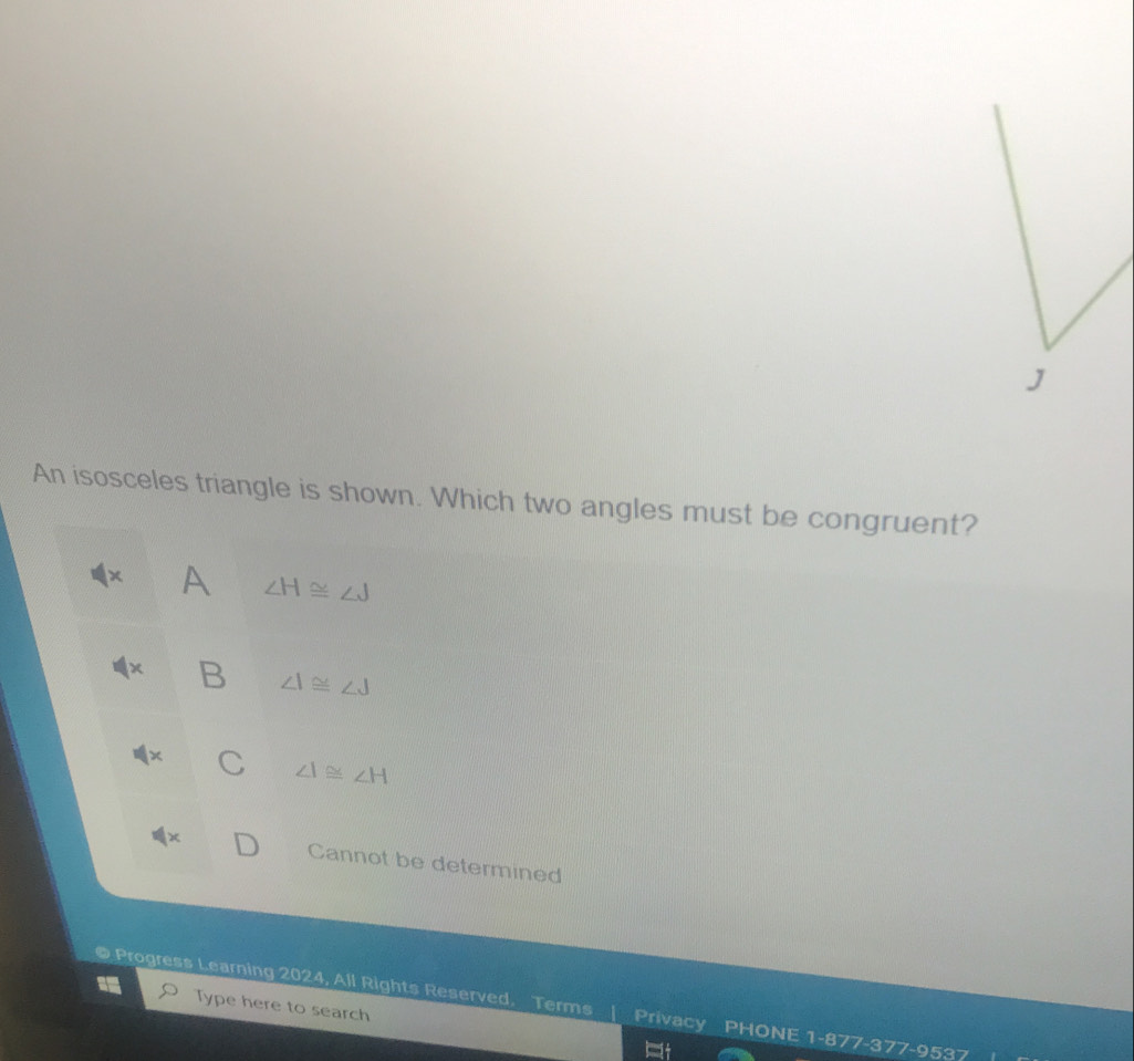 An isosceles triangle is shown. Which two angles must be congruent?
x A ∠ H≌ ∠ J
B ∠ I≌ ∠ J
C ∠ I≌ ∠ H
Cannot be determined
@ Progress Learning 2024, All Rights Reserved. Terms | Privacy PHONE 1-877-377-9537 Type here to search