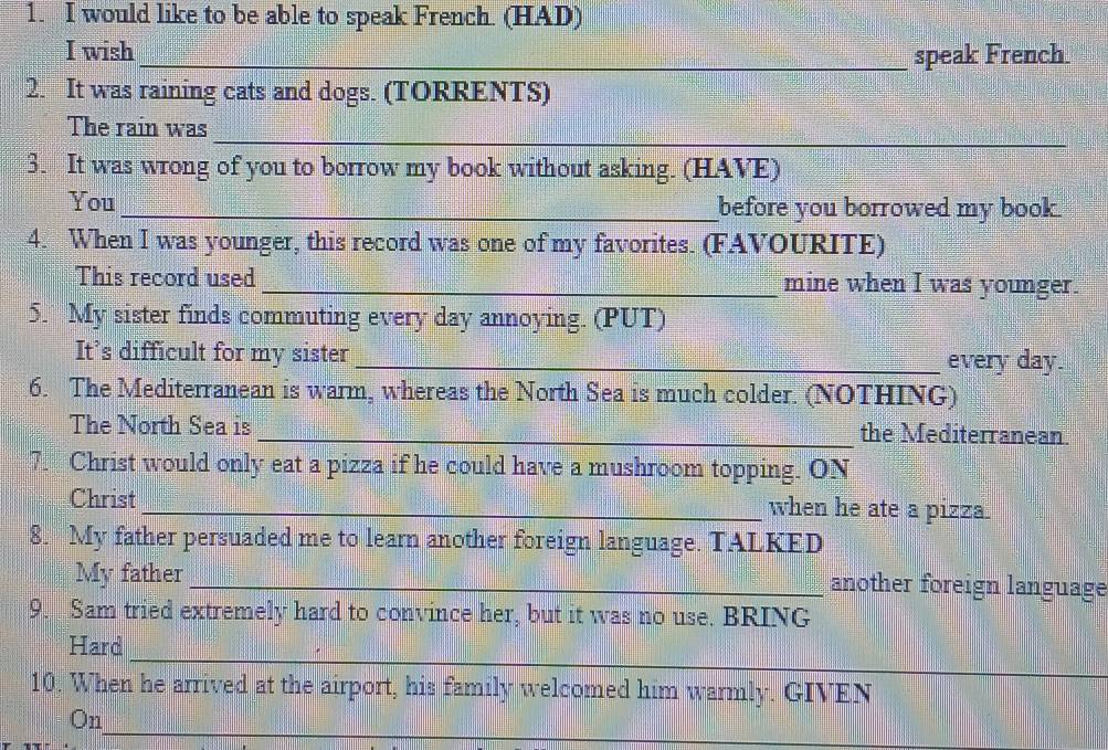 would like to be able to speak French. (HAD) 
I wish 
_speak French 
2. It was raining cats and dogs. (TORRENTS) 
_ 
The rain was 
3. It was wrong of you to borrow my book without asking. (HAVE) 
You_ before you borrowed my book. 
4. When I was younger, this record was one of my favorites. (FAVOURITE) 
This record used _mine when I was younger. 
5. My sister finds commuting every day annoying. (PUT) 
It’s difficult for my sister _every day. 
6. The Mediterranean is warm, whereas the North Sea is much colder. (NOTHING) 
The North Sea is _the Mediterranean. 
7. Christ would only eat a pizza if he could have a mushroom topping. ON 
Christ _when he ate a pizza. 
8. My father persuaded me to learn another foreign language. TALKED 
My father_ another foreign language 
9. Sam tried extremely hard to convince her, but it was no use. BRING 
_ 
Hard 
10. When he arrived at the airport, his family welcomed him warmly. GIVEN 
_ 
On