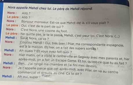 Nora appelle Mehdi chez lui. Le père de Mehdi répond. 
Nora : Allô ? 
Le père : Allô? 
Nora : Bonjour monsieur. Est-ce que Mehdi est là, s'il vous plaît ? 
Le père : Oui, c'est de la part de qui ? 
Nora : C'est Nora, une copine du foot. 
Le père : Ne quitte pas, je te le passe. Mehdi, c'est pour toi. C'est Nora. (...) 
Mehdi : Salut Nora, ça va ? 
Nora : Coucou Mehdi ! Oui, très bien ! Pilar, ma correspondante espagnole, 
est a la maison. Et hier, on a fait des supers sorties ! 
Mehdi : Ah ouais ? Et vous avez fait quoi ? 
Nora : Hier matin, on a visité le centre-ville en Segway avec mes parents et, hier 
après-midi, on a fait un Escape Game. Et toi, qu'est-ce que tu as fait ? 
Mehdi : Ben... J'ai rangé ma chambre et j'ai fini mes devoirs. 
Nora : Je t'appelle parce que cet après-midi, avec Pilar, on va au centre 
commercial et ensuite au ciné. Ca te dit ? 
Mehdi : Ah oui, super !