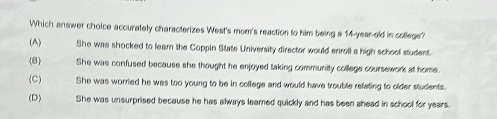 Which answer choice accurately characterizes West's mom's reaction to him being a 14-year old in college?
(A) She was shocked to learn the Coppin State University director would enroll a high school student.
(B) She was confused because she thought he enjoyed taking community college coursework at home.
(C) She was worried he was too young to be in college and would have trouble relating to older students.
(D) She was unsurprised because he has always learned quickly and has been ahead in school for years.