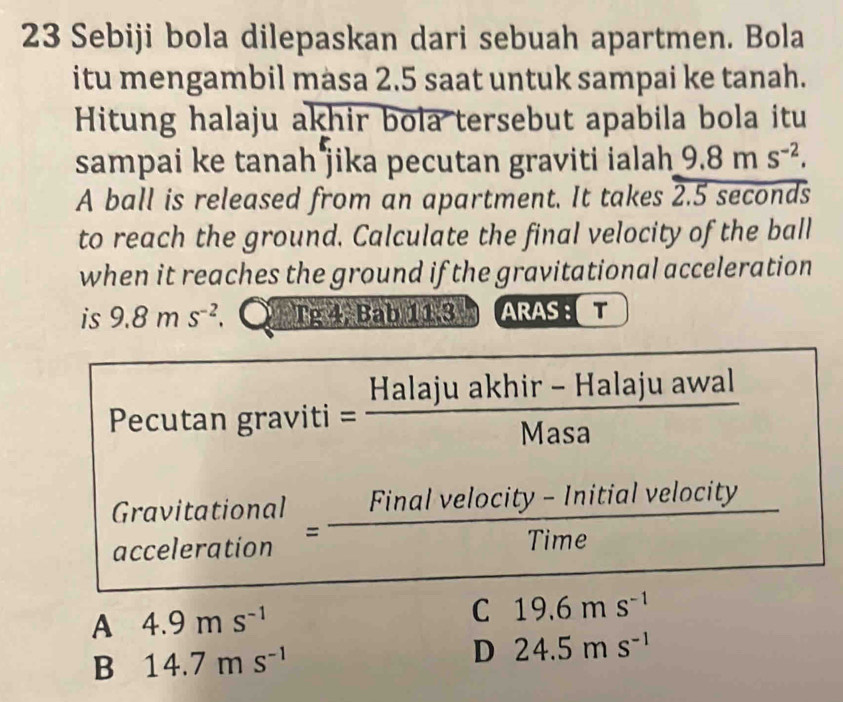 Sebiji bola dilepaskan dari sebuah apartmen. Bola
itu mengambil masa 2.5 saat untuk sampai ke tanah.
Hitung halaju akhir bola tersebut apabila bola itu
sampai ke tanah jika pecutan graviti ialah 9.8ms^(-2). 
A ball is released from an apartment. It takes 2.5 seconds
to reach the ground. Calculate the final velocity of the ball
when it reaches the ground if the gravitational acceleration
is 9.8ms^(-2) Tg 4, Bab 11.3 ARAST
ecutan graviti= (Halajuakhir-Halajuawal)/Masa 
Gra beginarrayr vitational elerationendarray = (Finalvelocity-Initialvelocity)/Time  10 
acce
A 4.9ms^(-1)
C 19.6ms^(-1)
B 14.7ms^(-1)
D 24.5ms^(-1)