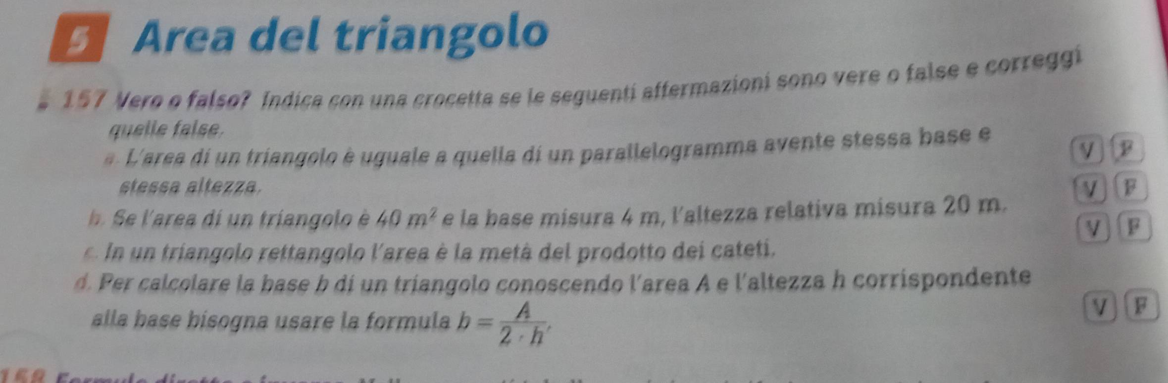 Area del triangolo 
e 157 Vero o falso? Indica con una crocetta se le seguentí affermazioni sono vere o false e correggi 
quelle false. 
L'area d un triangolo è uguale a quella di un parallelogramma avente stessa base e 
V 
stessa altezza. V F 
e aea i n trian olo 40m^2 e la base misura 4 m, l'altezza relativa misura 20 m. 
V F 
r i lo ettangolo l'area é a metà del prodotto dei cateti. 
d. Per calcolare la base b di un triangolo conoscendo l'area A e l'altezza h corrispondente 
alla base bísogna usare la formula b= A/2· h , 
VF 
16R