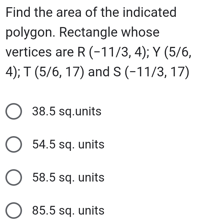 Find the area of the indicated
polygon. Rectangle whose
vertices are R(-11/3,4); Y (5/6,
4); T(5/6,17) and S(-11/3,17)
38.5 sq.units
54.5 sq. units
58.5 sq. units
85.5 sq. units