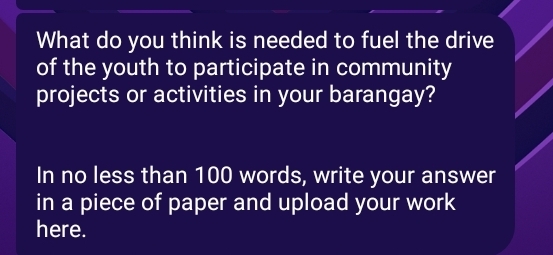 What do you think is needed to fuel the drive 
of the youth to participate in community 
projects or activities in your barangay? 
In no less than 100 words, write your answer 
in a piece of paper and upload your work 
here.