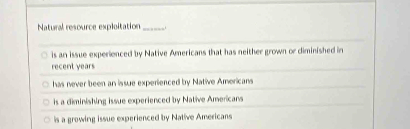 Natural resource exploitation_
is an issue experienced by Native Americans that has neither grown or diminished in
recent years
has never been an issue experienced by Native Americans
is a diminishing issue experienced by Native Americans
is a growing issue experienced by Native Americans