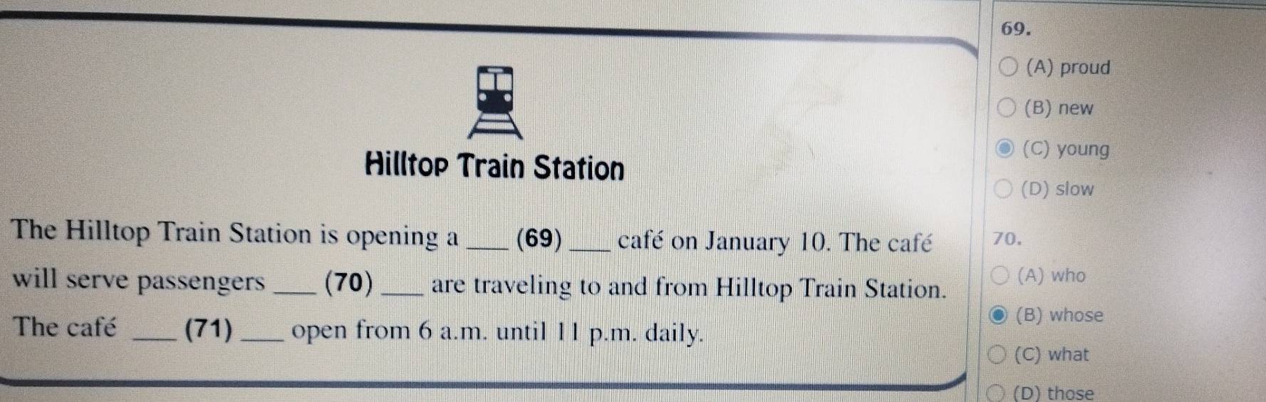 (A) proud
(B) new
Hilltop Train Station
(C) young
(D) slow
The Hilltop Train Station is opening a _(69)_ café on January 10. The café 70.
will serve passengers _(70) _are traveling to and from Hilltop Train Station. (A) who
(B) whose
The café _(71) _open from 6 a.m. until 11 p.m. daily.
(C) what
(D) those