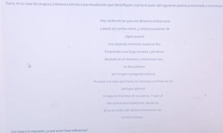 Darío, en la clase de Lengua y Literatura solicita a sus estudiantes que identifiquen cuál es el autor del siguiente poema presentado a continuad
Hay tardes en las que uno desearía embarcarse
y partir sin rumbo cierto, y, silenciosamente, de
algún puerto,
irse alejando mientras muere el día
Emprender una larga travesía y perderse
después en un desierto y misterioso mar.
no descubierto
por ningún navegante todavía
Aunque uno sepa que hasta los remoros confines de los
piélagos ignotos
le seguirá el cortejo de sus penas, Y que, al
desvanecerse el espejismo, desde las
glaucas ondas del abismo le tentarán las
últimas sirenas
Con base a lo expuesto, ¿a qué autor hace referencia?