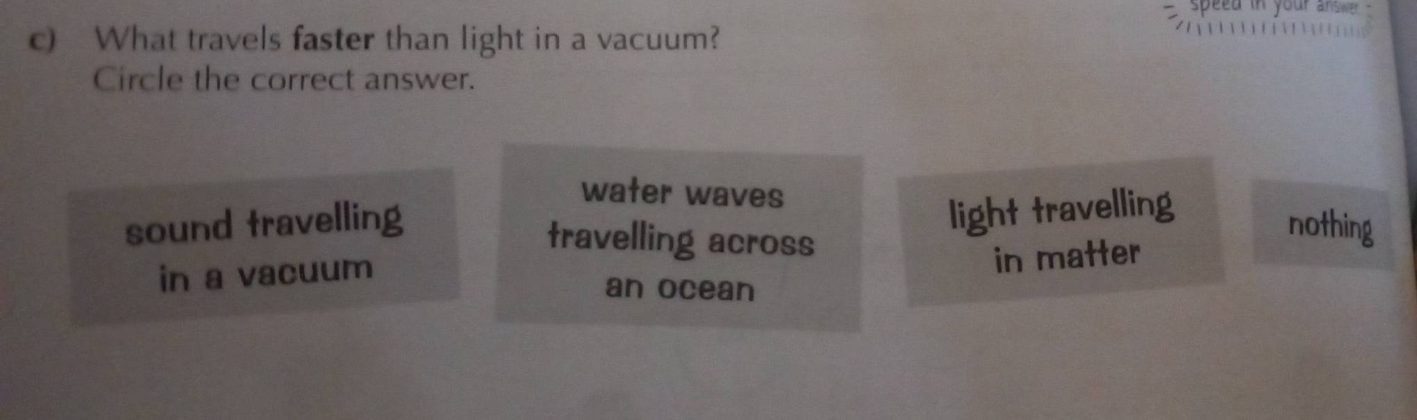 speed in your answer .
c) What travels faster than light in a vacuum?
Circle the correct answer.
water waves
light travelling
sound travelling nothing
travelling across
in a vacuum
in matter
an ocean