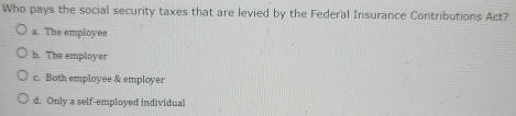 Who pays the social security taxes that are levied by the Federal Insurance Contributions Act?
a. The employee
b. The employer
c. Both employee & employer
d. Only a self-employed individual
