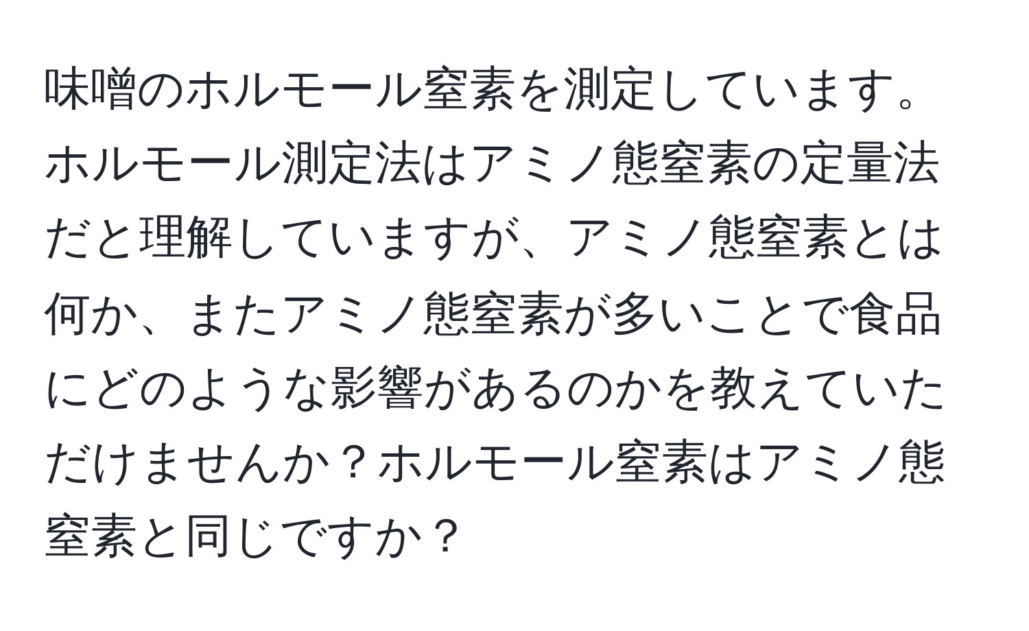 味噌のホルモール窒素を測定しています。ホルモール測定法はアミノ態窒素の定量法だと理解していますが、アミノ態窒素とは何か、またアミノ態窒素が多いことで食品にどのような影響があるのかを教えていただけませんか？ホルモール窒素はアミノ態窒素と同じですか？