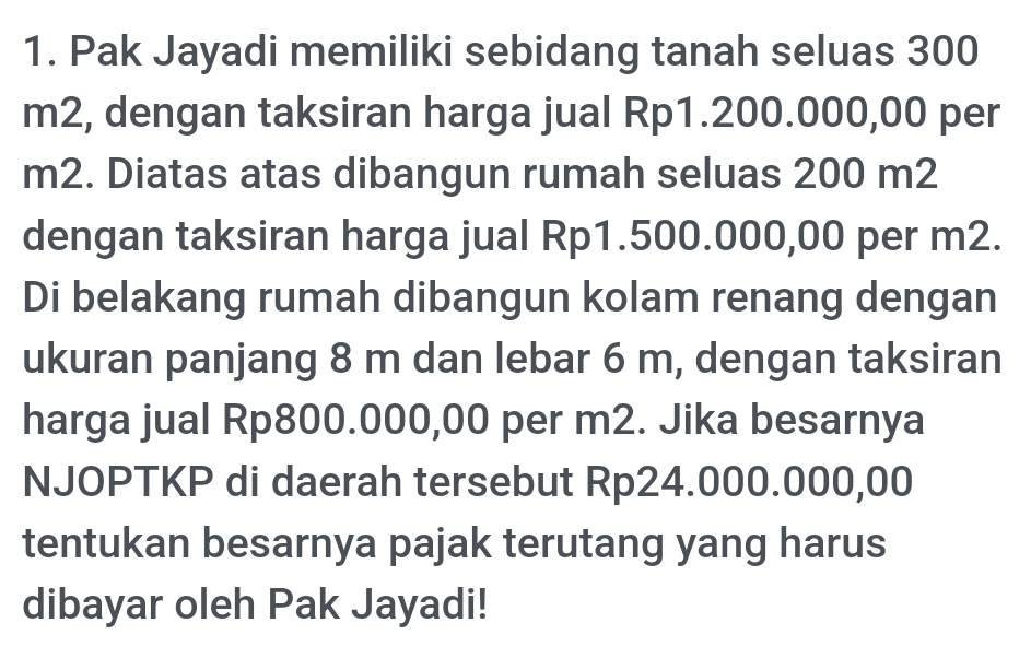 Pak Jayadi memiliki sebidang tanah seluas 300
m2, dengan taksiran harga jual Rp1.200.000,00 per
m2. Diatas atas dibangun rumah seluas 200 m2
dengan taksiran harga jual Rp1.500.000,00 per m2. 
Di belakang rumah dibangun kolam renang dengan 
ukuran panjang 8 m dan lebar 6 m, dengan taksiran 
harga jual Rp800.000,00 per m2. Jika besarnya 
NJOPTKP di daerah tersebut Rp24.000.000,00
tentukan besarnya pajak terutang yang harus 
dibayar oleh Pak Jayadi!