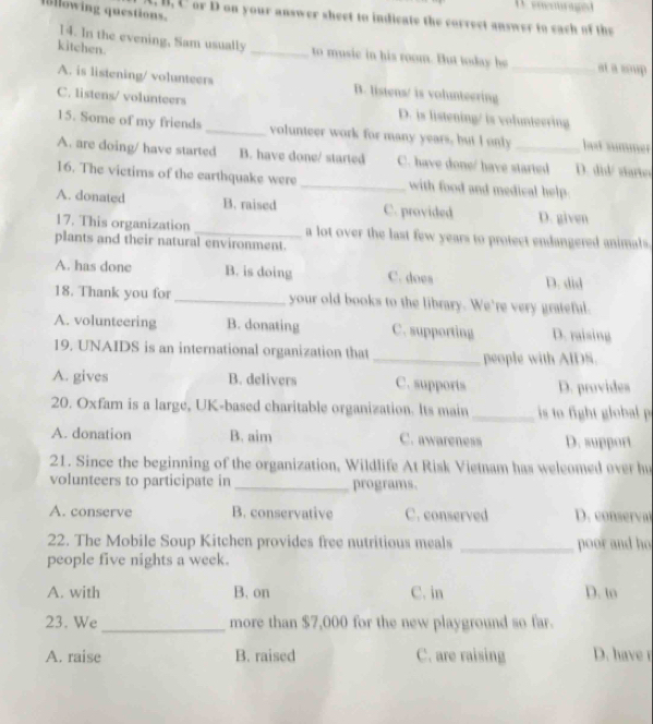 eneuraged
llowing questions. B. C or D on your answer sheet to indicate the correct answer to each of the
14. In the evening, Sam usually
kitchen. _to music in his room. But today he _at a soup
A. is listening/ volunteers B. listens/ is vohmteering
C. listens/ volunteers
D. is listening/ is volunteering
15. Some of my friends _volunteer work for many years, but I only bat summer
A. are doing/ have started B. have done/ started C. have done/ have started D. did/ starto
16. The victims of the earthquake were _with food and medical help.
A. donated B. raised C. provided D. given
17. This organization _a lot over the last few years to protect endangered animals.
plants and their natural environment.
A. has done B. is doing C. does D. did
18. Thank you for_ your old books to the library. We're very grateful.
A. volunteering B. donating C. supporting D. raising
19. UNAIDS is an international organization that _people with AIDS.
A. gives B. delivers C. supports D. provides
20. Oxfam is a large, UK-based charitable organization. Its main _s to ight glob 
A. donation B. aim C. awareness D. support
21. Since the beginning of the organization, Wildlife At Risk Vietnam has weleomed over hu
volunteers to participate in _programs.
A. conserve B. conservative C. conserved D. coner
22. The Mobile Soup Kitchen provides free nutritious meals _poor and ho
people five nights a week.
A. with B. on C. in D. to
23. We_ more than $7,000 for the new playground so far.
A. raise B. raised C. are raising D. have r