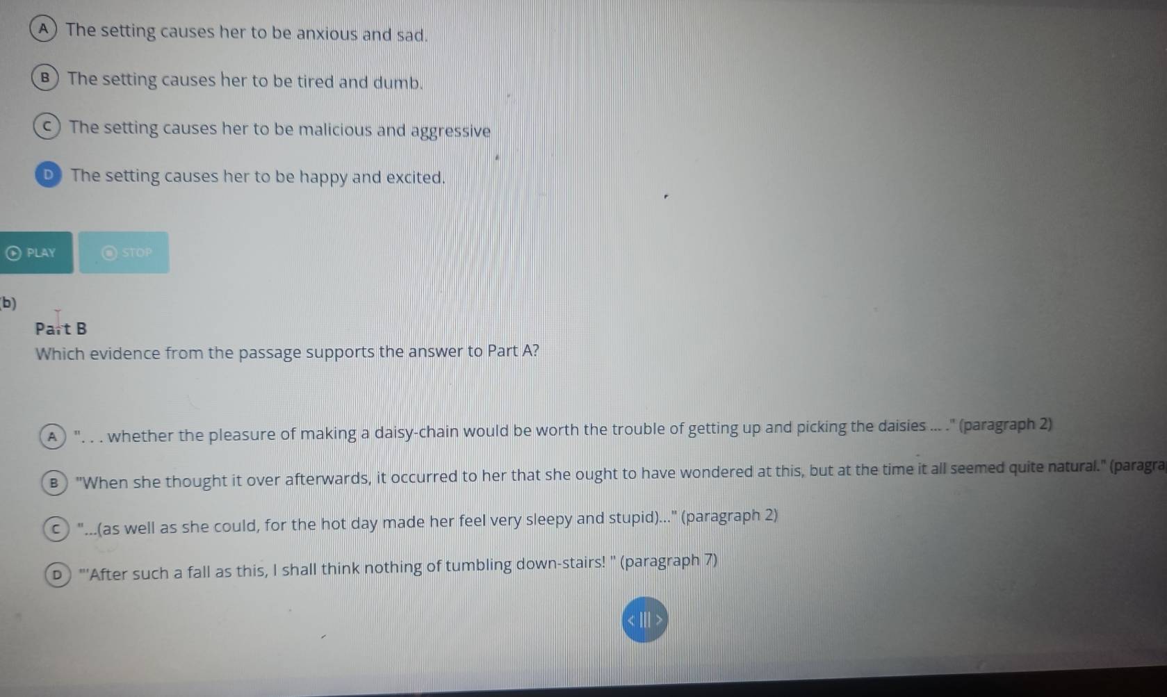 A) The setting causes her to be anxious and sad.
B)The setting causes her to be tired and dumb.
c) The setting causes her to be malicious and aggressive
D The setting causes her to be happy and excited.
PLAY @STOP
(b)
Part B
Which evidence from the passage supports the answer to Part A?
A )'. . . whether the pleasure of making a daisy-chain would be worth the trouble of getting up and picking the daisies ... .' (paragraph 2)
B) "When she thought it over afterwards, it occurred to her that she ought to have wondered at this, but at the time it all seemed quite natural." (paragra
c "...(as well as she could, for the hot day made her feel very sleepy and stupid)..." (paragraph 2)
D) "''After such a fall as this, I shall think nothing of tumbling down-stairs! " (paragraph 7)