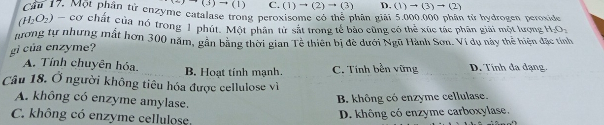 (3)→ (1) C. (1) → (2) → (3) D. (1) → (3) → (2)
Cầu 17. Một phân tử enzyme catalase trong peroxisome có thể phân giải 5.000.000 phân tử hydrogen peroxide
(H_2O_2) - cơ chất của nó trong 1 phút. Một phân tử sắt trong tế bào cũng có thể xúc tác phân giải một lượng H_2O_2
tương tự nhưng mất hơn 300 năm, gần bằng thời gian Tề thiên bị đè dưới Ngũ Hành Sơn. Ví dụ này thể hiện đặc tính
gì của enzyme?
A. Tính chuyên hóa. B. Hoạt tính mạnh. C. Tính bền vững D. Tính đa dạng.
Câu 18. Ở người không tiêu hóa được cellulose vì
A. không có enzyme amylase.
B. không có enzyme cellulase.
C. không có enzyme cellulose.
D. không có enzyme carboxylase.