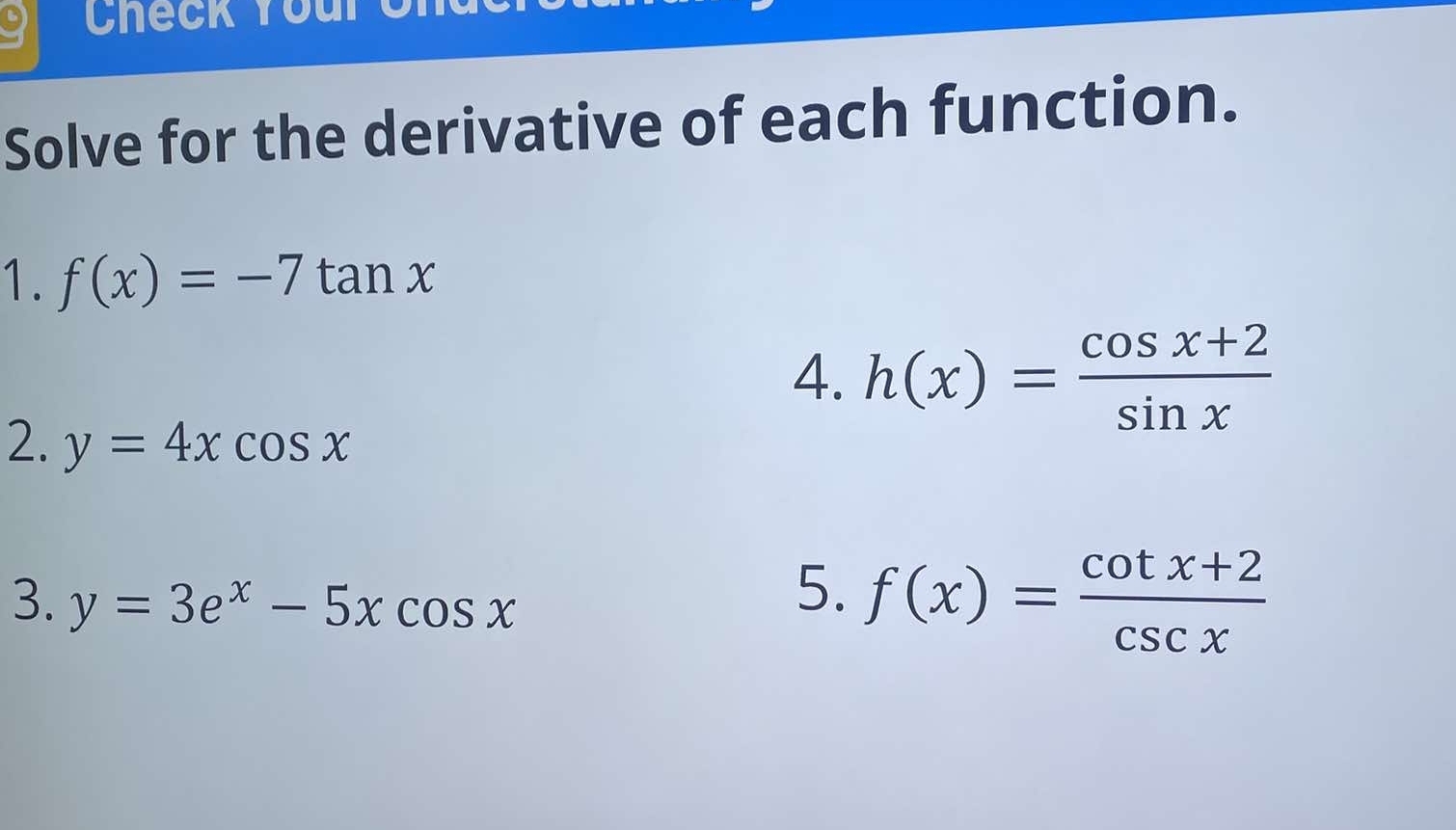 Solve for the derivative of each function. 
1. f(x)=-7tan x
4. h(x)= (cos x+2)/sin x 
2. y=4xcos x
3. y=3e^x-5xcos x
5. f(x)= (cot x+2)/csc x 