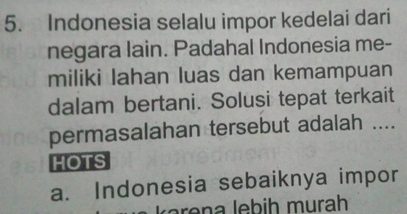 Indonesia selalu impor kedelai dari 
negara lain. Padahal Indonesia me- 
miliki lahan luas dan kemampuan 
dalam bertani. Solusi tepat terkait 
permasalahan tersebut adalah .... 
HOTS 
a. Indonesia sebaiknya impor 
K a e na lebih murah