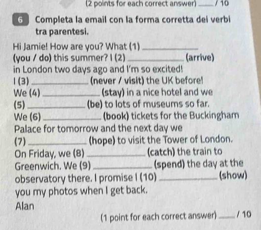 (2 points for each correct answer)_ / 10 
6 Completa la email con la forma corretta dei verbi 
tra parentesi. 
Hi Jamie! How are you? What (1)_ 
(you / do) this summer? I (2)_ (arrive) 
in London two days ago and I'm so excited! 
1(3) _(never / visit) the UK before! 
We (4) _(stay) in a nice hotel and we 
(5) _(be) to lots of museums so far. 
We (6)_ (book) tickets for the Buckingham 
Palace for tomorrow and the next day we 
(7) _(hope) to visit the Tower of London. 
On Friday, we (8) _(catch) the train to 
Greenwich. We (9) _(spend) the day at the 
observatory there. I promise I (10) _(show) 
you my photos when I get back. 
Alan 
(1 point for each correct answer) _/ 10