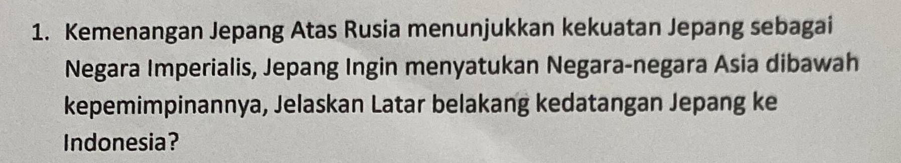 Kemenangan Jepang Atas Rusia menunjukkan kekuatan Jepang sebagai 
Negara Imperialis, Jepang Ingin menyatukan Negara-negara Asia dibawah 
kepemimpinannya, Jelaskan Latar belakang kedatangan Jepang ke 
Indonesia?