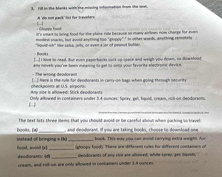 Fill in the blanks with the missing information from the text. 
A 'do not pack' list for travelers 
[...] 
- Gloppy food 
It’s smart to bring food for the plane ride because so many airlines now charge for even 
modest snacks, but avoid anything too “gloppy”.” In other words, anything remotely 
“liquid-ish” like salsa, jelly, or even a jar of peanut butter. 
- Books 
[...] I love to read. But even paperbacks suck up space and weigh you down, so download 
any novels you’ve been meaning to get to onto your favorite electronic device. 
- The wrong deodorant 
[...] Here is the rule for deodorants in carry-on bags when going through security 
checkpoints at U.S. airports: 
Any size is allowed: Stick deodorants 
Only allowed in containers under 3.4 ounces : Spray, gel, liquid, cream, roll-on deodorants. 
[...] 
kry 26, 2019 
The text lists three items that you should avoid or be careful about when packing to travel: 
books, (a) _, and deodorant. If you are taking books, choose to download one 
instead of bringing a (b) _book. This way you can avoid carrying extra weight. For 
food, avoid (c) _(gloopy food). There are different rules for different containers of 
deodorants: (d) _deodorants of any size are allowed, while spray, gel, liquids, 
cream, and roll-on are only allowed in containers under 3.4 ounces.