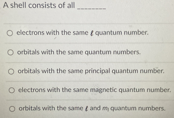 A shell consists of all
_
electrons with the same £ quantum number.
orbitals with the same quantum numbers.
orbitals with the same principal quantum number.
electrons with the same magnetic quantum number.
orbitals with the same £ and m quantum numbers.