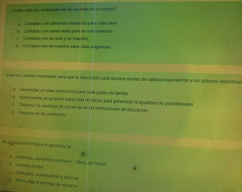 ¿Cuáles eran las condiciones de las escuelas en su origen?
a. Contaban con diferentes maestros para cada nivel
b. Contaban con varias aulas para un solo maestro
c. Contaban con un aula y un maestro
d. Contaban con un maestro para cada asignatura
Entre los criterios necesarios para que la educación rural alcance niveles de calidad equivalente a los urbanos encontran
a. Desarrollar un plan nutricional para cada padre de familia
b. Instrumentar programas especiales de becas para garantizar la igualdad de posibilidades
c. Disminuir la cantidad de docentes en las instituciones de educación
d. Ninguna de las anteriores
En la Educación Púbica se garantiza la:
a. Matricula, uniformes escolares y libros de textos
b. Jornada escoJar
c. Gratuidad, universalidad y laicidad
d. Matricula y la entrega de recursos