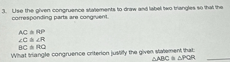 Use the given congruence statements to draw and label two triangles so that the 
corresponding parts are congruent.
ACdot ≌ RP
∠ C≌ ∠ R
BC≌ RQ
What triangle congruence criterion justify the given statement that:
△ ABC≌ △ PQR _