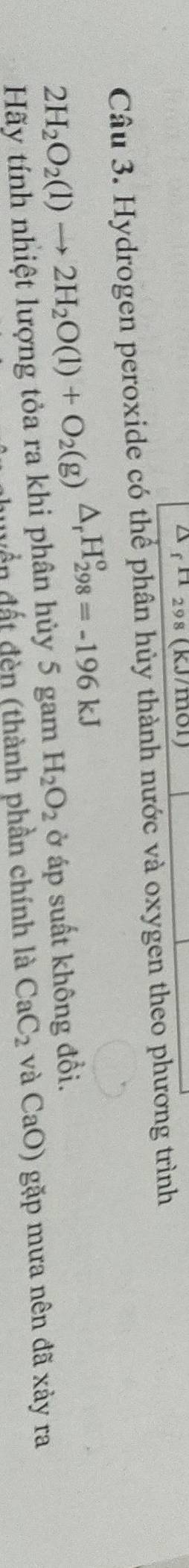 △ f^(11)298 (kJ/mol)
Câu 3. Hydrogen peroxide có thể phân hủy thành nước và oxygen theo phương trình
2H_2O_2(l)to 2H_2O(l)+O_2(g)△ _rH_(298)^o=-196kJ H_2O_2 ở áp suất không đồi. 
Hãy tính nhiệt lượng tỏa ra khi phân hủy 5 gam 
dyền đất đèn (thành phần chính là CaC_2 Ca O) gặp mưa nên đã xảy ra