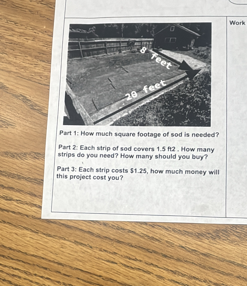 Work 
Part 1: How much square footage of sod is needed? 
Part 2: Each strip of sod covers 1.5 ft2. How many 
strips do you need? How many should you buy? 
Part 3: Each strip costs $1.25, how much money will 
this project cost you?