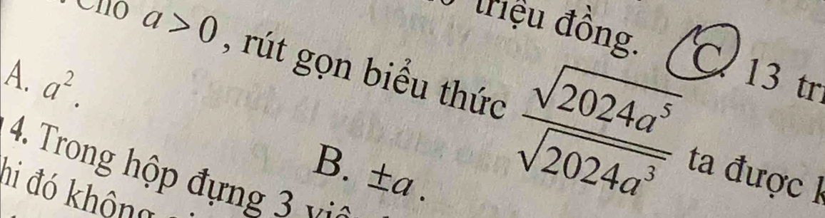 triệu đồng. 13 tr
a>0 , rút gọn biểu thức  sqrt(2024a^5)/sqrt(2024a^3) 
A. a^2. 
a
4. Trong hộp đựng 3 
ta được 1
B. ±a .
hi đó không