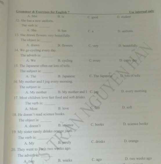 Grammar & Exercises for English 7 Use internal only
A. Mai B. is C. good D. student
12. She has a new uniform.
_
The verb is:
A. She B. has C. a D. uniform
13. She draws flowers very beautifully.
The object is:
_
A. draws B. flowers C. very D. beautifully
14. We go cycling every day.
_
The adverb is:
A. We B. cycling C. every D. every day
15. The Japanese often eat lots of tofu.
The subject is:_
A. The B. Japanese C. The Japanese D. lots of tofu
16. My mother and I jog every morning.
The subject is:_
A. My mother B. My mother and I C. jog D. every morning
17. Most children love fast food and soft drinks.
_
The verb is:
A. Most B. love C. fast D. soft
18. He doesn't read science books.
The object is:_
A. doesn’t B. science C. books D. science books
19. My sister rarely drinks orange juice.
The verb is:_
A. My B. rarely C. drinks D. orange
20. They went to Paris two weeks ago.
The adverb is:_
A. two B. weeks C. ago D. two weeks ago