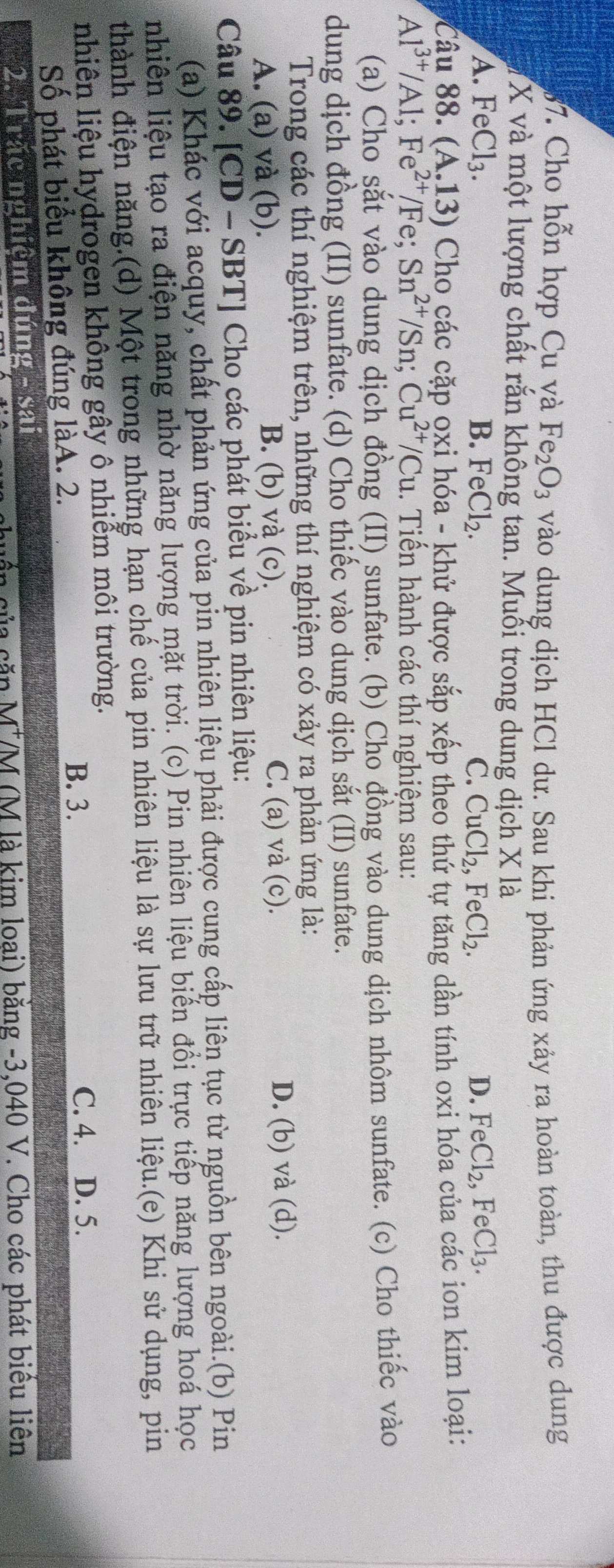 Cho hỗn hợp Cu và Fe_2O_3 vào dung dịch HCl dư. Sau khi phản ứng xảy ra hoàn toàn, thu được dung
X và một lượng chất rắn không tan. Muỗi trong dung dịch X là
A. FeCl_3. B. FeCl_2. C. CuCl_2,FeCl_2. D. FeCl_2,FeCl_3.
Câu 88.( A.13) Cho các cặp oxi hóa - khử được sắp xếp theo thứ tự tăng dần tính oxi hóa của các ion kim loại:
Al^(3+)/Al;Fe^(2+)/Fe;Sn^(2+)/Sn;Cu^(2+)/Cu. Tiến hành các thí nghiệm sau:
(a) Cho sắt vào dung dịch đồng (II) sunfate. (b) Cho đồng vào dung dịch nhôm sunfate. (c) Cho thiếc vào
dung dịch đồng (II) sunfate. (d) Cho thiếc vào dung dịch sắt (II) sunfate.
Trong các thí nghiệm trên, những thí nghiệm có xảy ra phản ứng là:
A. (a) và (b). B. (b) và (c). C. (a) và (c). D. (b) và (d).
Câu 89. [C] D-SBT] ] Cho các phát biểu về pin nhiên liệu:
(a) Khác với acquy, chất phản ứng của pin nhiên liệu phải được cung cấp liên tục từ nguồn bên ngoài.(b) Pin
nhiên liệu tạo ra điện năng nhờ năng lượng mặt trời. (c) Pin nhiên liệu biển đồi trực tiếp năng lượng hoá học
thành điện năng.(d) Một trong những hạn chế của pin nhiên liệu là sự lưu trữ nhiên liệu.(e) Khi sử dụng, pin
nhiên liệu hydrogen không gây ô nhiễm môi trường.
B. 3. C. 4. D. 5.
Số phát biểu không đúng làA. 2.
2. Trắc nghiệm đúng - sai
M^+ VM (M là kim loại) bằng -3,040 V. Cho các phát biểu liên