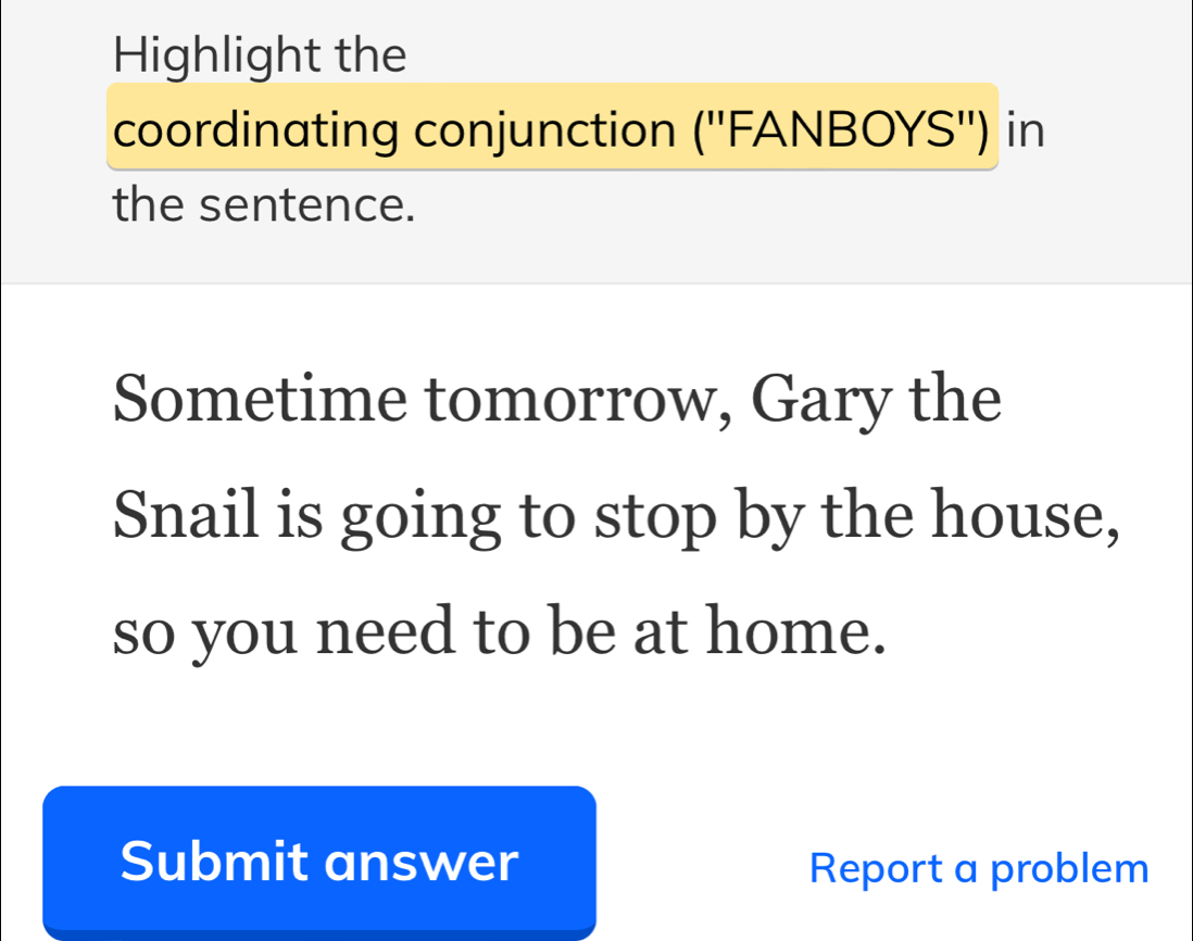 Highlight the 
coordinating conjunction (''FANBOYS'') in 
the sentence. 
Sometime tomorrow, Gary the 
Snail is going to stop by the house, 
so you need to be at home. 
Submit answer Report a problem